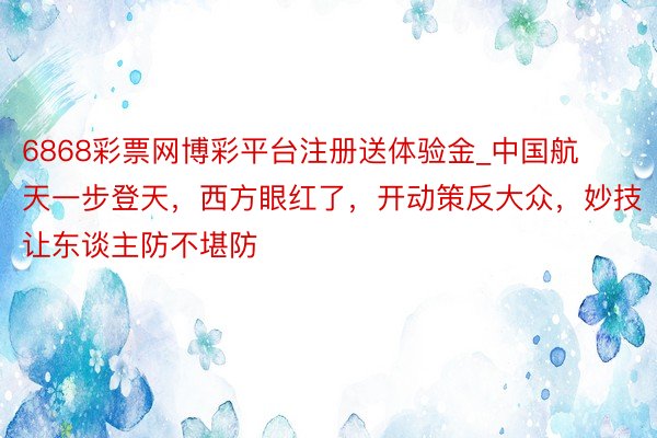 6868彩票网博彩平台注册送体验金_中国航天一步登天，西方眼红了，开动策反大众，妙技让东谈主防不堪防