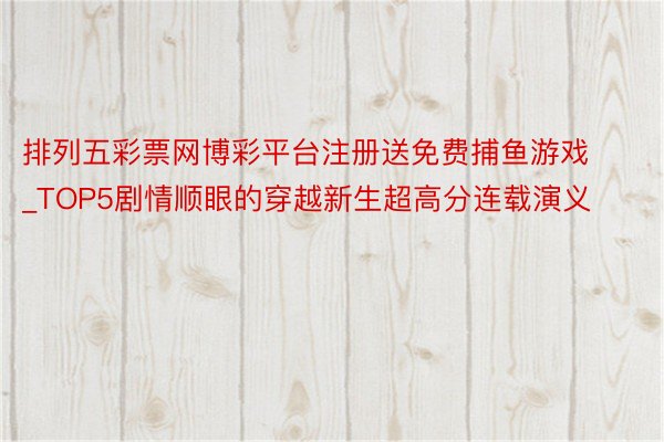 排列五彩票网博彩平台注册送免费捕鱼游戏_TOP5剧情顺眼的穿越新生超高分连载演义