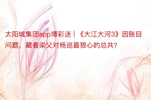 太阳城集团app博彩迷 | 《大江大河3》因账目问题，藏着梁父对杨巡最狠心的总共？