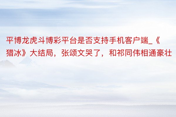 平博龙虎斗博彩平台是否支持手机客户端_《猎冰》大结局，张颂文哭了，和祁同伟相通豪壮