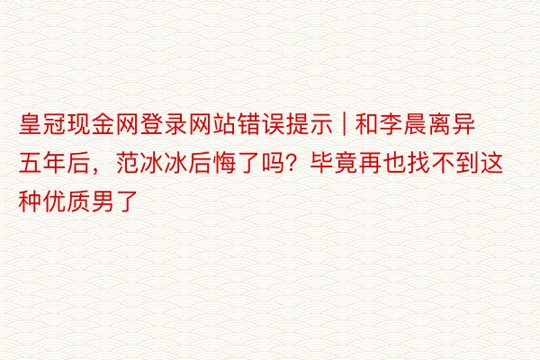 皇冠现金网登录网站错误提示 | 和李晨离异五年后，范冰冰后悔了吗？毕竟再也找不到这种优质男了