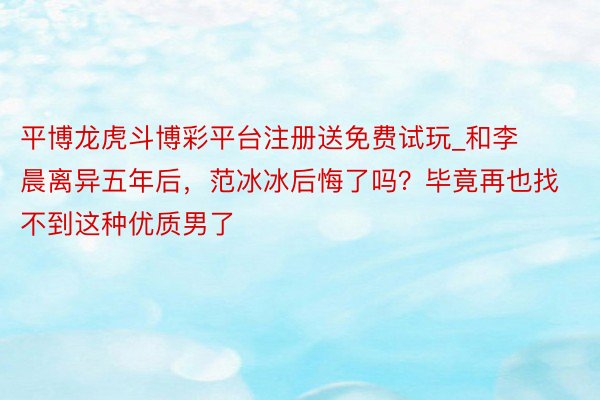 平博龙虎斗博彩平台注册送免费试玩_和李晨离异五年后，范冰冰后悔了吗？毕竟再也找不到这种优质男了