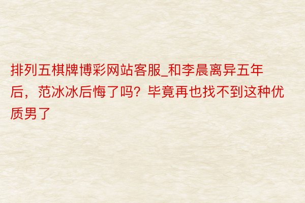 排列五棋牌博彩网站客服_和李晨离异五年后，范冰冰后悔了吗？毕竟再也找不到这种优质男了