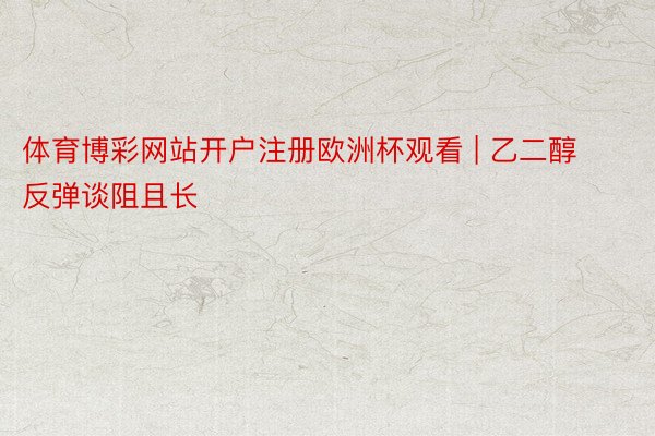 体育博彩网站开户注册欧洲杯观看 | 乙二醇 反弹谈阻且长