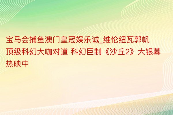 宝马会捕鱼澳门皇冠娱乐诚_维伦纽瓦郭帆顶级科幻大咖对道 科幻巨制《沙丘2》大银幕热映中