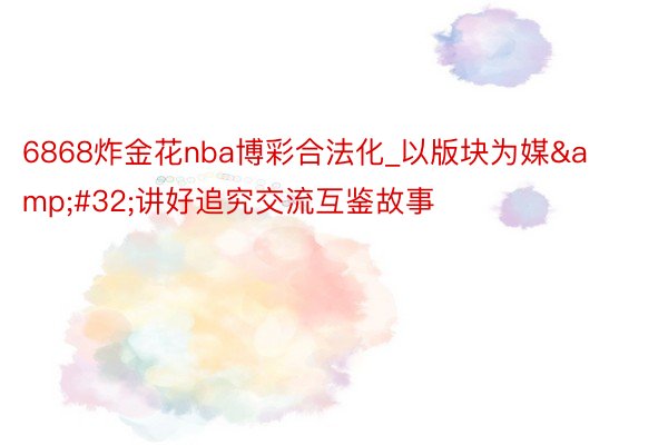 6868炸金花nba博彩合法化_以版块为媒&#32;讲好追究交流互鉴故事