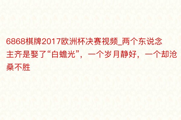 6868棋牌2017欧洲杯决赛视频_两个东说念主齐是娶了“白蟾光”，一个岁月静好，一个却沧桑不胜