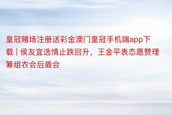 皇冠赌场注册送彩金澳门皇冠手机端app下载 | 侯友宜选情止跌回升，王金平表态愿赞理筹组农会后盾会