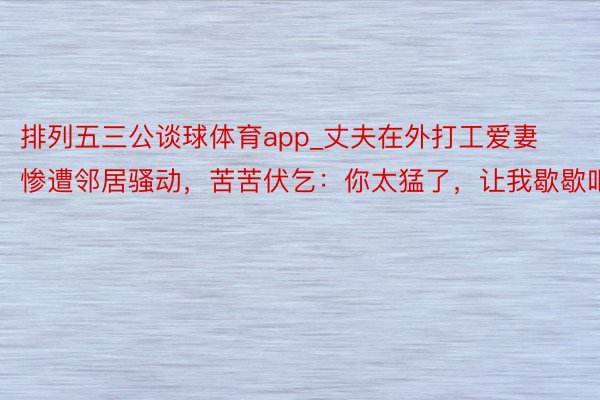 排列五三公谈球体育app_丈夫在外打工爱妻惨遭邻居骚动，苦苦伏乞：你太猛了，让我歇歇吧