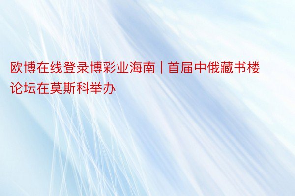 欧博在线登录博彩业海南 | 首届中俄藏书楼论坛在莫斯科举办