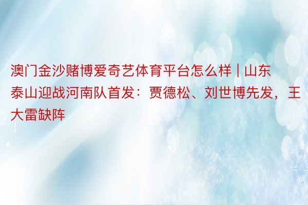 澳门金沙赌博爱奇艺体育平台怎么样 | 山东泰山迎战河南队首发：贾德松、刘世博先发，王大雷缺阵