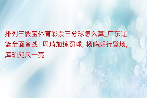 排列三骰宝体育彩票三分球怎么算_广东辽篮全面备战! 周琦加练罚球, 杨鸣躬行登场, 库珀咫尺一亮