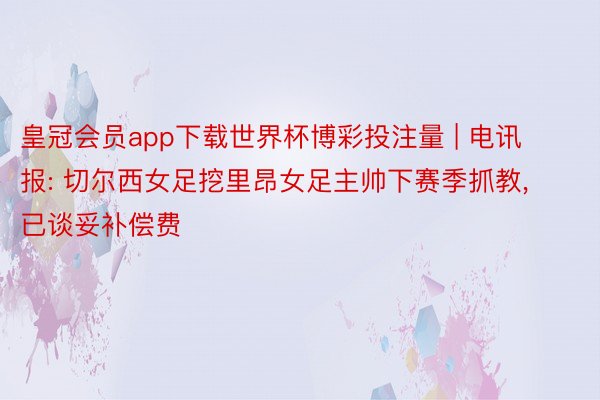 皇冠会员app下载世界杯博彩投注量 | 电讯报: 切尔西女足挖里昂女足主帅下赛季抓教, 已谈妥补偿费