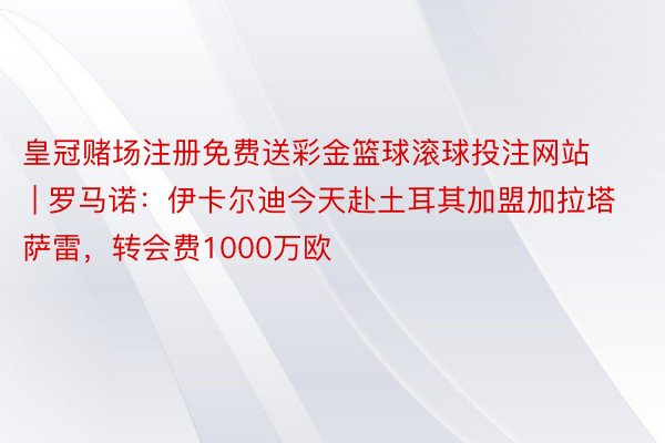 皇冠赌场注册免费送彩金篮球滚球投注网站 | 罗马诺：伊卡尔迪今天赴土耳其加盟加拉塔萨雷，转会费1000万欧