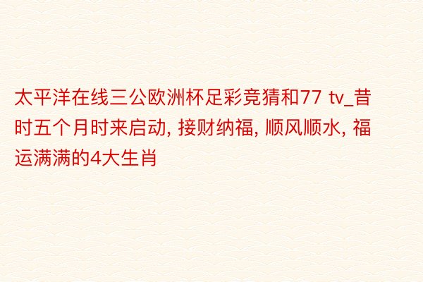 太平洋在线三公欧洲杯足彩竞猜和77 tv_昔时五个月时来启动, 接财纳福, 顺风顺水, 福运满满的4大生肖