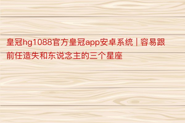 皇冠hg1088官方皇冠app安卓系统 | 容易跟前任造失和东说念主的三个星座
