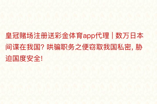 皇冠赌场注册送彩金体育app代理 | 数万日本间谍在我国? 哄骗职务之便窃取我国私密, 胁迫国度安全!