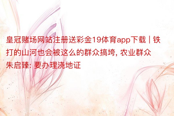 皇冠赌场网站注册送彩金19体育app下载 | 铁打的山河也会被这么的群众搞垮, 农业群众朱启臻: 要办理浇地证