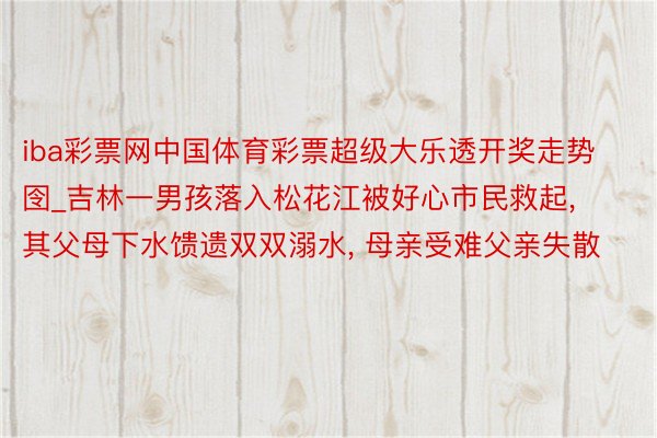 iba彩票网中国体育彩票超级大乐透开奖走势囹_吉林一男孩落入松花江被好心市民救起, 其父母下水馈遗双双溺水, 母亲受难父亲失散