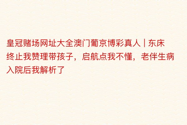 皇冠赌场网址大全澳门葡京博彩真人 | 东床终止我赞理带孩子，启航点我不懂，老伴生病入院后我解析了