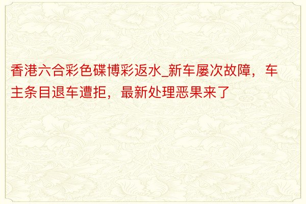 香港六合彩色碟博彩返水_新车屡次故障，车主条目退车遭拒，最新处理恶果来了