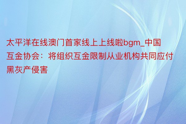 太平洋在线澳门首家线上上线啦bgm_中国互金协会：将组织互金限制从业机构共同应付黑灰产侵害