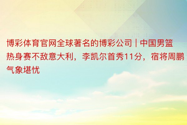 博彩体育官网全球著名的博彩公司 | 中国男篮热身赛不敌意大利，李凯尔首秀11分，宿将周鹏气象堪忧