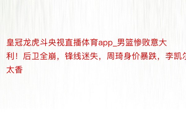 皇冠龙虎斗央视直播体育app_男篮惨败意大利！后卫全崩，锋线迷失，周琦身价暴跌，李凯尔太香