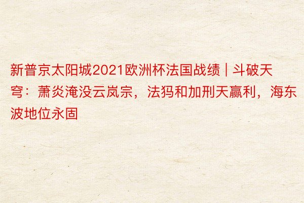 新普京太阳城2021欧洲杯法国战绩 | 斗破天穹：萧炎淹没云岚宗，法犸和加刑天赢利，海东波地位永固