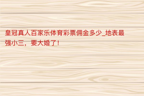 皇冠真人百家乐体育彩票佣金多少_地表最强小三，要大婚了！