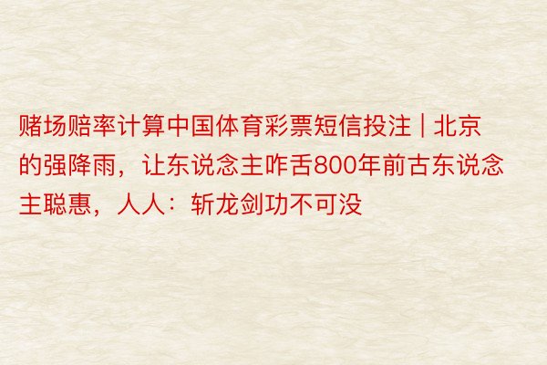 赌场赔率计算中国体育彩票短信投注 | 北京的强降雨，让东说念主咋舌800年前古东说念主聪惠，人人：斩龙剑功不可没