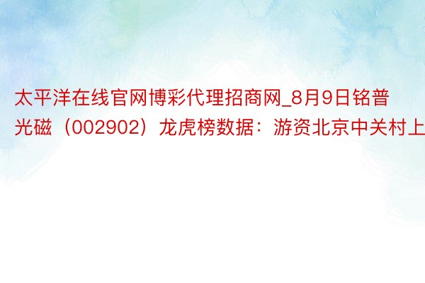 太平洋在线官网博彩代理招商网_8月9日铭普光磁（002902）龙虎榜数据：游资北京中关村上榜