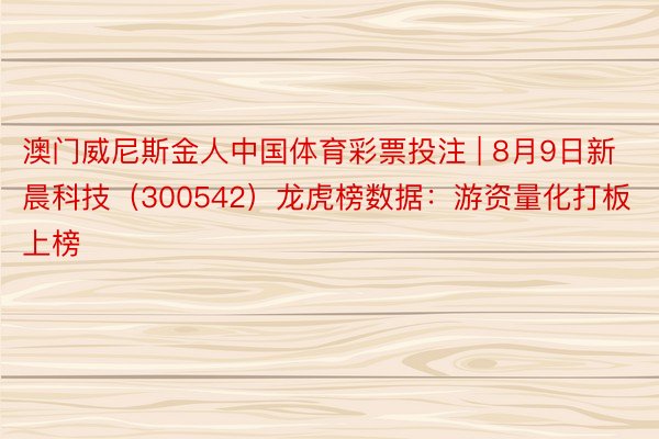 澳门威尼斯金人中国体育彩票投注 | 8月9日新晨科技（300542）龙虎榜数据：游资量化打板上榜