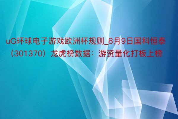 uG环球电子游戏欧洲杯规则_8月9日国科恒泰（301370）龙虎榜数据：游资量化打板上榜