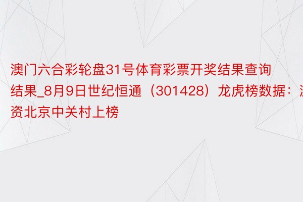 澳门六合彩轮盘31号体育彩票开奖结果查询结果_8月9日世纪恒通（301428）龙虎榜数据：游资北京中关村上榜