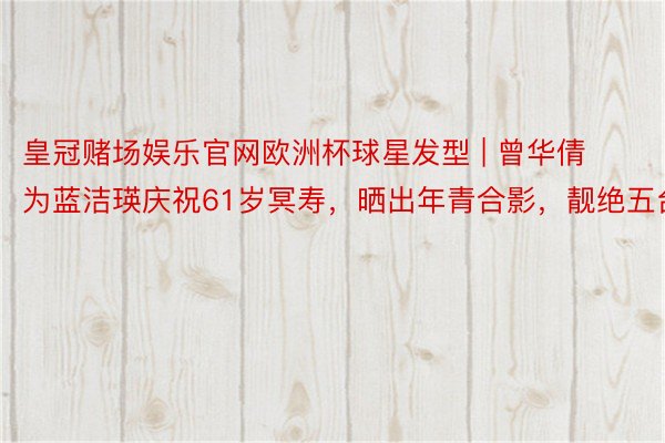 皇冠赌场娱乐官网欧洲杯球星发型 | 曾华倩为蓝洁瑛庆祝61岁冥寿，晒出年青合影，靓绝五台