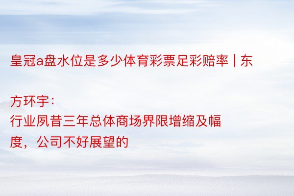 皇冠a盘水位是多少体育彩票足彩赔率 | 东方环宇：
行业夙昔三年总体商场界限增缩及幅度，公司不好展望的