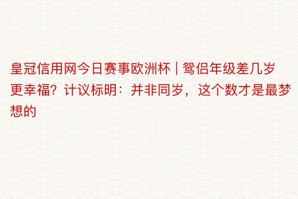 皇冠信用网今日赛事欧洲杯 | 鸳侣年级差几岁更幸福？计议标明：并非同岁，这个数才是最梦想的