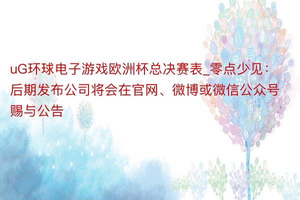 uG环球电子游戏欧洲杯总决赛表_零点少见：后期发布公司将会在官网、微博或微信公众号赐与公告