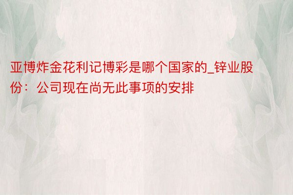 亚博炸金花利记博彩是哪个国家的_锌业股份：公司现在尚无此事项的安排