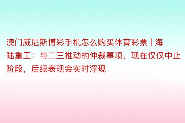 澳门威尼斯博彩手机怎么购买体育彩票 | 海陆重工：与二三推动的仲裁事项，现在仅仅中止阶段，后续表现会实时浮现