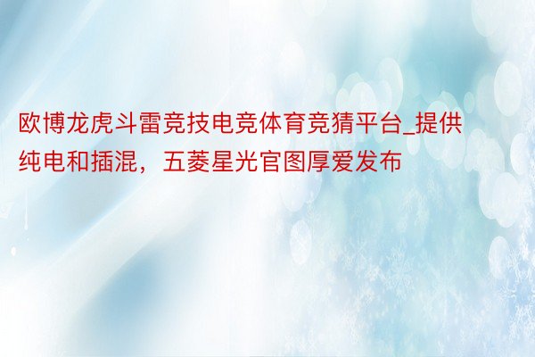 欧博龙虎斗雷竞技电竞体育竞猜平台_提供纯电和插混，五菱星光官图厚爱发布