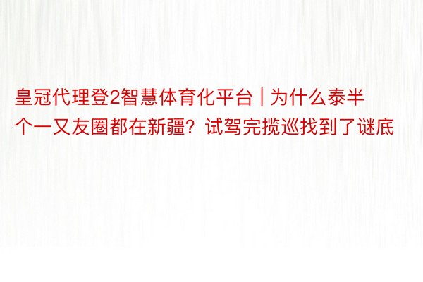 皇冠代理登2智慧体育化平台 | 为什么泰半个一又友圈都在新疆？试驾完揽巡找到了谜底