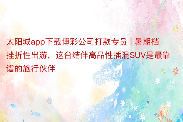 太阳城app下载博彩公司打款专员 | 暑期档挫折性出游，这台结伴高品性插混SUV是最靠谱的旅行伙伴