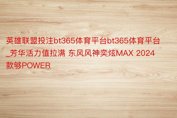 英雄联盟投注bt365体育平台bt365体育平台_芳华活力值拉满 东风风神奕炫MAX 2024款够POWER