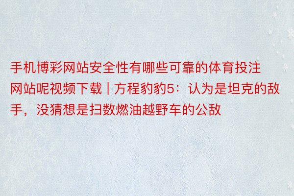 手机博彩网站安全性有哪些可靠的体育投注网站呢视频下载 | 方程豹豹5：认为是坦克的敌手，没猜想是扫数燃油越野车的公敌