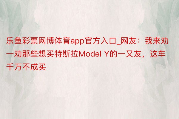 乐鱼彩票网博体育app官方入口_网友：我来劝一劝那些想买特斯拉Model Y的一又友，这车千万不成买