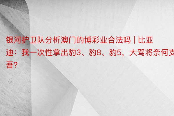 银河护卫队分析澳门的博彩业合法吗 | 比亚迪：我一次性拿出豹3、豹8、豹5，大驾将奈何支吾？
