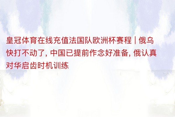 皇冠体育在线充值法国队欧洲杯赛程 | 俄乌快打不动了, 中国已提前作念好准备, 俄认真对华启齿时机训练