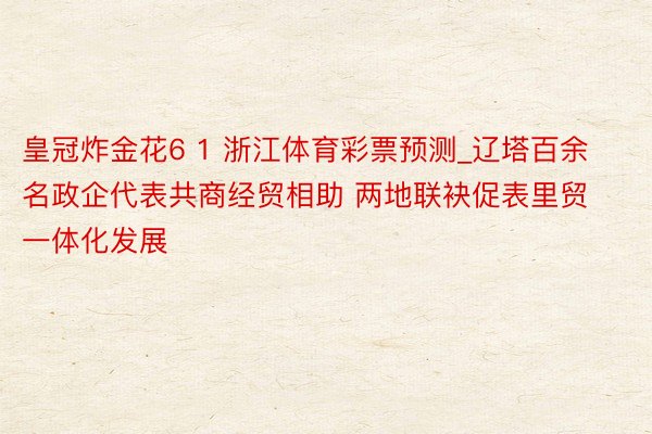 皇冠炸金花6 1 浙江体育彩票预测_辽塔百余名政企代表共商经贸相助 两地联袂促表里贸一体化发展